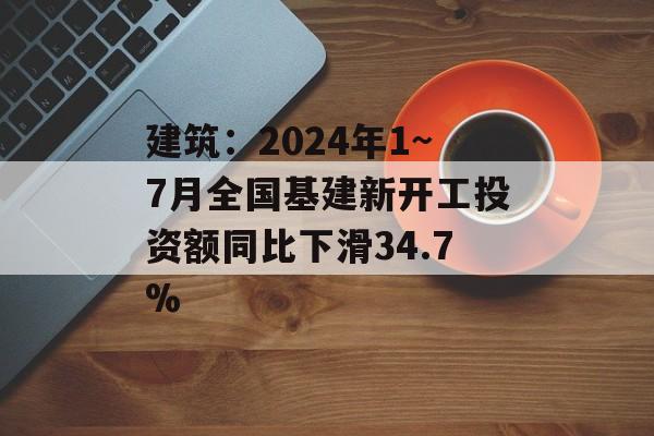 建筑：2024年1~7月全国基建新开工投资额同比下滑34.7%