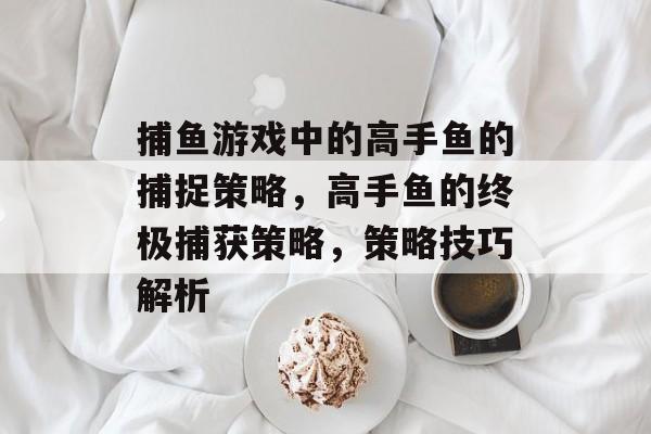 捕鱼游戏中的高手鱼的捕捉策略，高手鱼的终极捕获策略，策略技巧解析