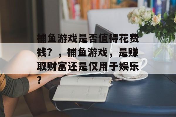 捕鱼游戏是否值得花费钱？，捕鱼游戏，是赚取财富还是仅用于娱乐?