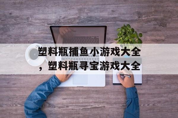 塑料瓶捕鱼小游戏大全，塑料瓶寻宝游戏大全