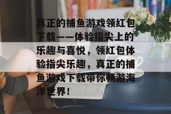 真正的捕鱼游戏领红包下载——体验指尖上的乐趣与喜悦，领红包体验指尖乐趣，真正的捕鱼游戏下载带你畅游海洋世界！