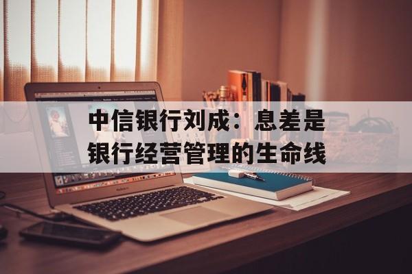 中信银行刘成：息差是银行经营管理的生命线