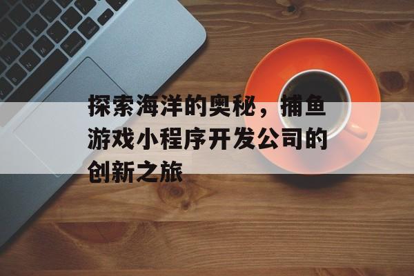 探索海洋的奥秘，捕鱼游戏小程序开发公司的创新之旅