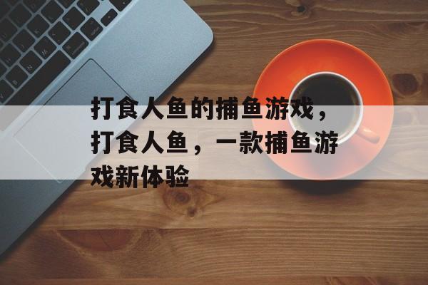 打食人鱼的捕鱼游戏，打食人鱼，一款捕鱼游戏新体验