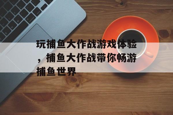 玩捕鱼大作战游戏体验，捕鱼大作战带你畅游捕鱼世界