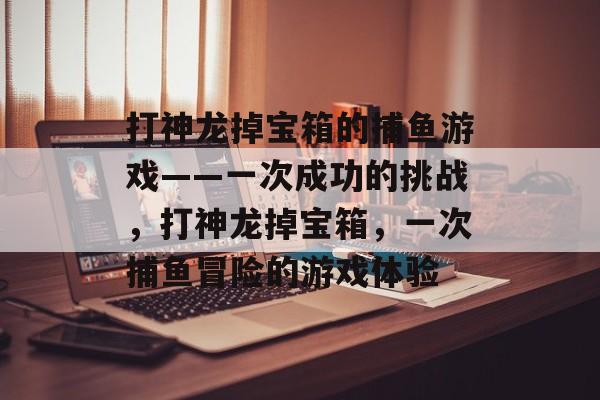 打神龙掉宝箱的捕鱼游戏——一次成功的挑战，打神龙掉宝箱，一次捕鱼冒险的游戏体验