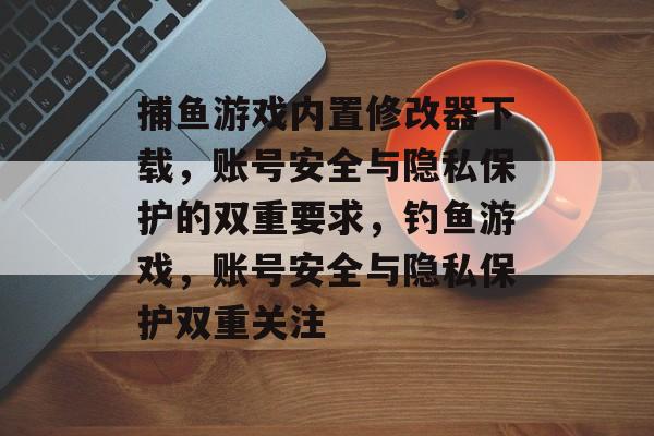 捕鱼游戏内置修改器下载，账号安全与隐私保护的双重要求，钓鱼游戏，账号安全与隐私保护双重关注