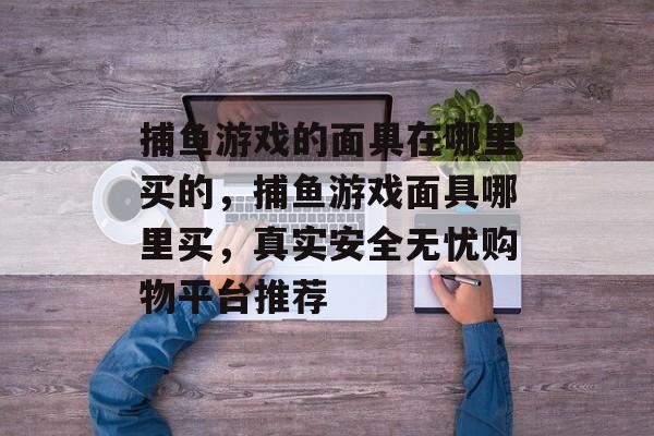 捕鱼游戏的面具在哪里买的，捕鱼游戏面具哪里买，真实安全无忧购物平台推荐