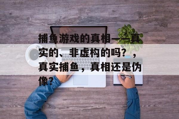 捕鱼游戏的真相——真实的、非虚构的吗？，真实捕鱼，真相还是伪像？