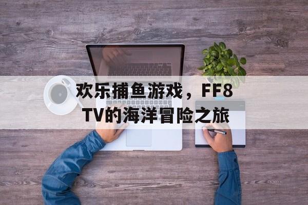 欢乐捕鱼游戏，FF8 TV的海洋冒险之旅