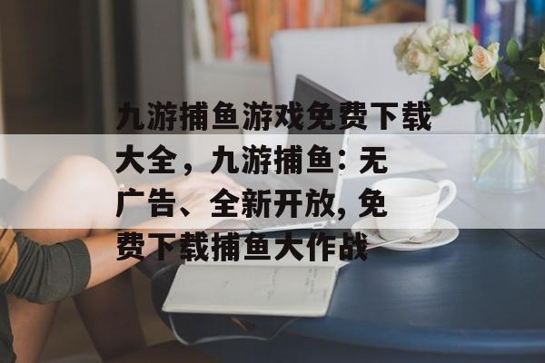 九游捕鱼游戏免费下载大全，九游捕鱼: 无广告、全新开放, 免费下载捕鱼大作战