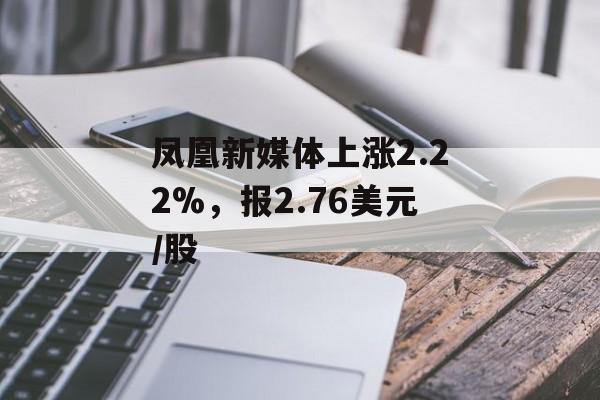 凤凰新媒体上涨2.22%，报2.76美元/股