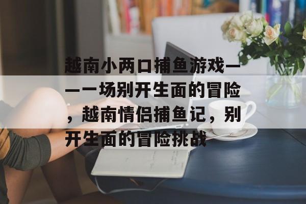 越南小两口捕鱼游戏——一场别开生面的冒险，越南情侣捕鱼记，别开生面的冒险挑战