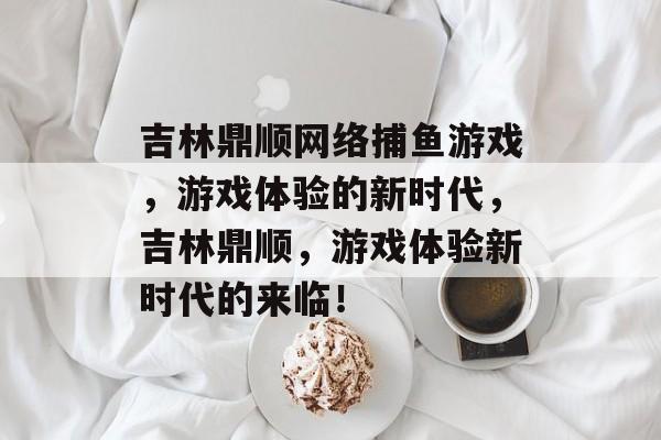 吉林鼎顺网络捕鱼游戏，游戏体验的新时代，吉林鼎顺，游戏体验新时代的来临！