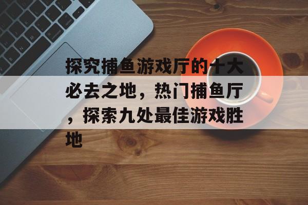 探究捕鱼游戏厅的十大必去之地，热门捕鱼厅，探索九处最佳游戏胜地