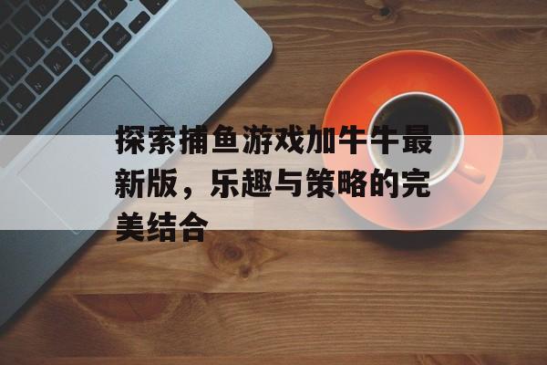 探索捕鱼游戏加牛牛最新版，乐趣与策略的完美结合