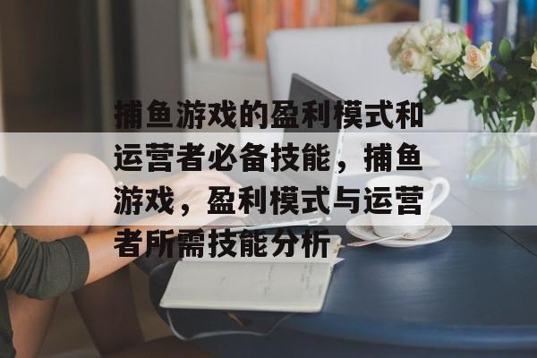 捕鱼游戏的盈利模式和运营者必备技能，捕鱼游戏，盈利模式与运营者所需技能分析