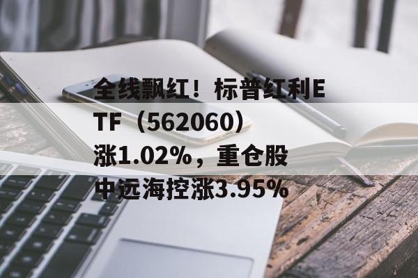 全线飘红！标普红利ETF（562060）涨1.02%，重仓股中远海控涨3.95%