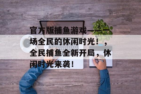 官方版捕鱼游戏——一场全民的休闲时光！，全民捕鱼全新开局，休闲时光来袭！