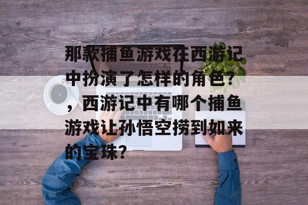 那款捕鱼游戏在西游记中扮演了怎样的角色？，西游记中有哪个捕鱼游戏让孙悟空捞到如来的宝珠？