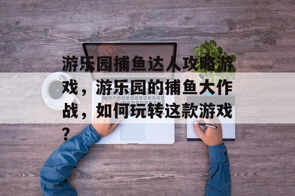 游乐园捕鱼达人攻略游戏，游乐园的捕鱼大作战，如何玩转这款游戏？