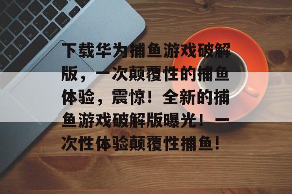 下载华为捕鱼游戏破解版，一次颠覆性的捕鱼体验，震惊！全新的捕鱼游戏破解版曝光！一次性体验颠覆性捕鱼!