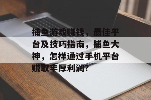 捕鱼游戏赚钱，最佳平台及技巧指南，捕鱼大神，怎样通过手机平台赚取丰厚利润?