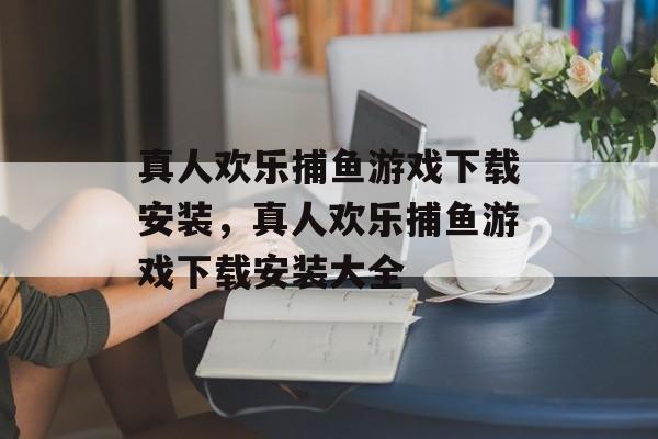 真人欢乐捕鱼游戏下载安装，真人欢乐捕鱼游戏下载安装大全