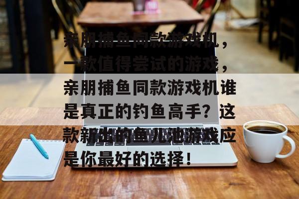 亲朋捕鱼同款游戏机，一款值得尝试的游戏，亲朋捕鱼同款游戏机谁是真正的钓鱼高手？这款新出的鱼儿池游戏应是你最好的选择！