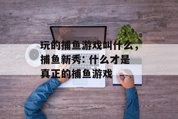 玩的捕鱼游戏叫什么，捕鱼新秀: 什么才是真正的捕鱼游戏