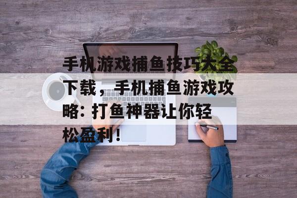 手机游戏捕鱼技巧大全下载，手机捕鱼游戏攻略: 打鱼神器让你轻松盈利！