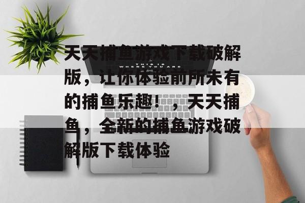 天天捕鱼游戏下载破解版，让你体验前所未有的捕鱼乐趣！，天天捕鱼，全新的捕鱼游戏破解版下载体验