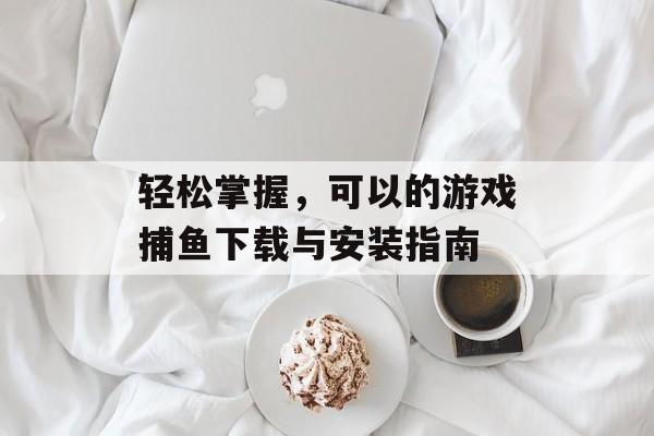 轻松掌握，可以的游戏捕鱼下载与安装指南