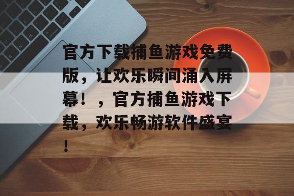 官方下载捕鱼游戏免费版，让欢乐瞬间涌入屏幕！，官方捕鱼游戏下载，欢乐畅游软件盛宴！