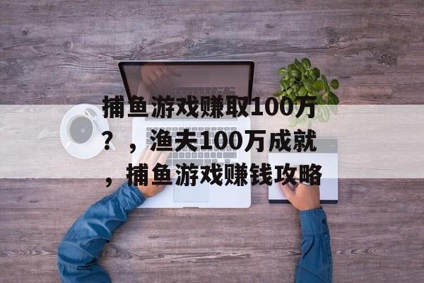 捕鱼游戏赚取100万？，渔夫100万成就，捕鱼游戏赚钱攻略