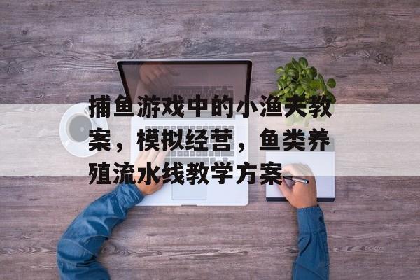 捕鱼游戏中的小渔夫教案，模拟经营，鱼类养殖流水线教学方案