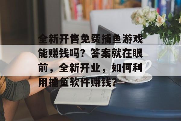 全新开售免费捕鱼游戏能赚钱吗？答案就在眼前，全新开业，如何利用捕鱼软件赚钱？