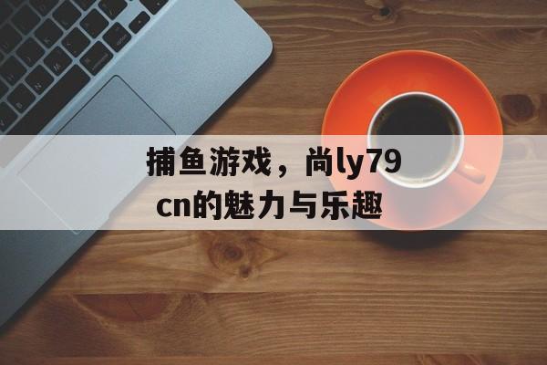 捕鱼游戏，尚ly79 cn的魅力与乐趣