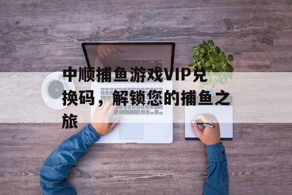 中顺捕鱼游戏VIP兑换码，解锁您的捕鱼之旅