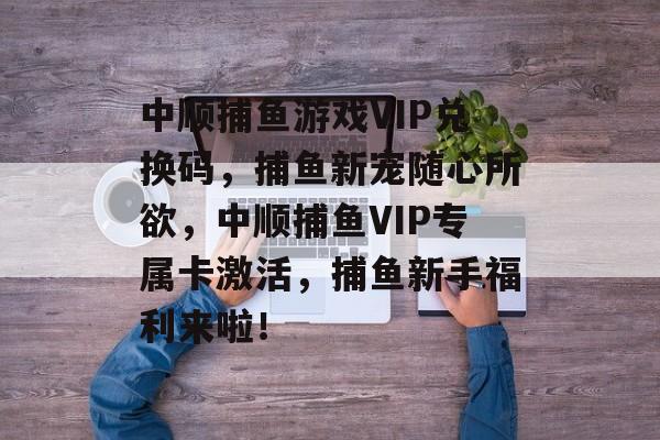 中顺捕鱼游戏VIP兑换码，捕鱼新宠随心所欲，中顺捕鱼VIP专属卡激活，捕鱼新手福利来啦！