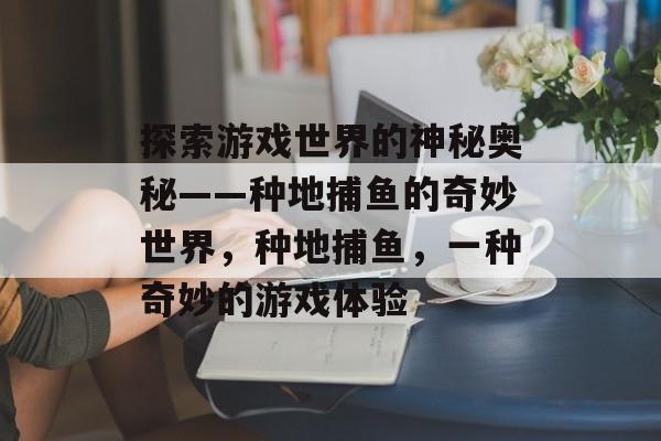 探索游戏世界的神秘奥秘——种地捕鱼的奇妙世界，种地捕鱼，一种奇妙的游戏体验