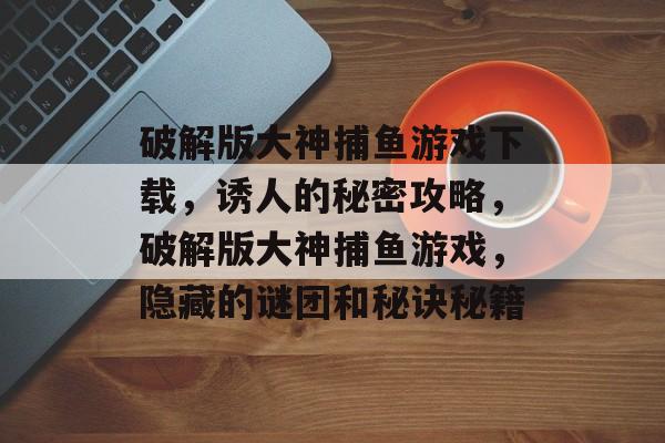 破解版大神捕鱼游戏下载，诱人的秘密攻略，破解版大神捕鱼游戏，隐藏的谜团和秘诀秘籍