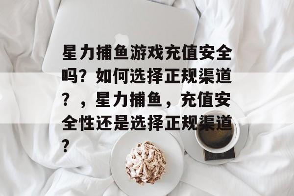 星力捕鱼游戏充值安全吗？如何选择正规渠道？，星力捕鱼，充值安全性还是选择正规渠道?