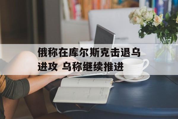 俄称在库尔斯克击退乌进攻 乌称继续推进