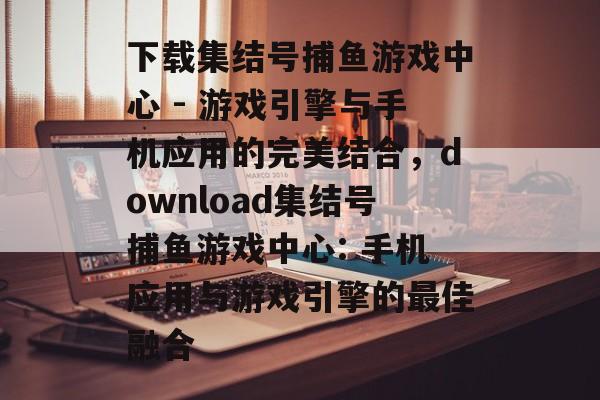 下载集结号捕鱼游戏中心 - 游戏引擎与手机应用的完美结合，download集结号捕鱼游戏中心: 手机应用与游戏引擎的最佳融合