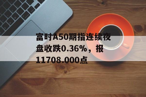 富时A50期指连续夜盘收跌0.36%，报11708.000点