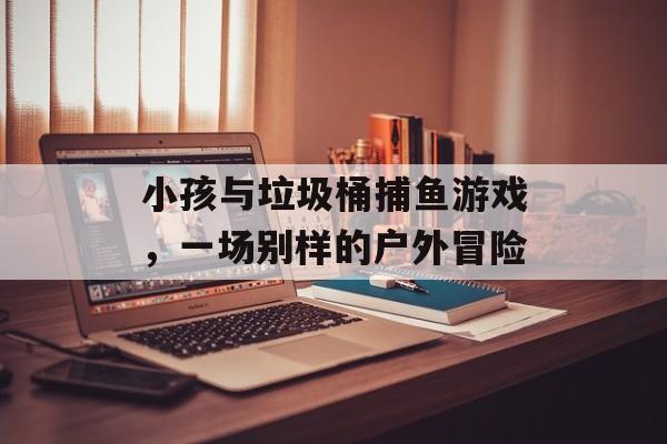 小孩与垃圾桶捕鱼游戏，一场别样的户外冒险