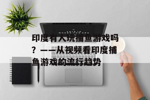 印度有人玩捕鱼游戏吗？——从视频看印度捕鱼游戏的流行趋势