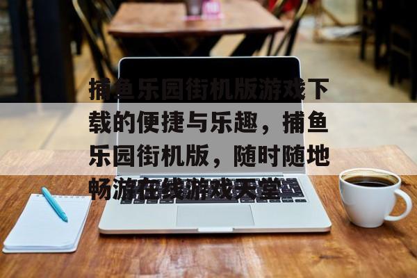 捕鱼乐园街机版游戏下载的便捷与乐趣，捕鱼乐园街机版，随时随地畅游在线游戏天堂