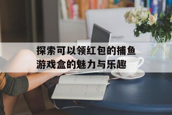 探索可以领红包的捕鱼游戏盒的魅力与乐趣